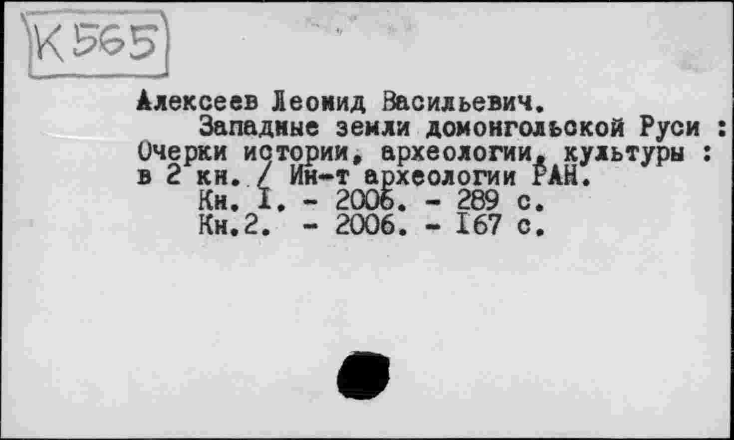 ﻿Алексеев Леонид Васильевич.
Западные земли домонгольской Руси : Очерки истории, археологии, культуры : в 2 кн. / Ин-т археологии РАН.
Кн. I. - 2006. - 289 с.
Кн.2. - 2006. - 167 с.